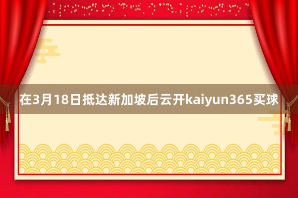 在3月18日抵达新加坡后云开kaiyun365买球