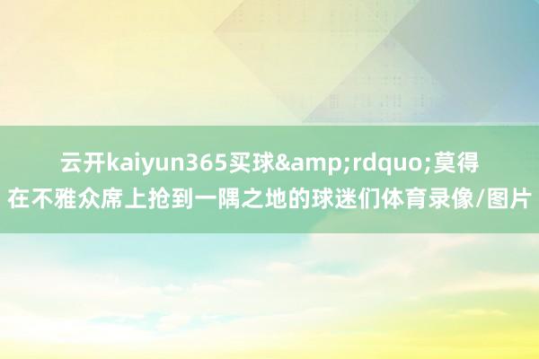 云开kaiyun365买球&rdquo;莫得在不雅众席上抢到一隅之地的球迷们体育录像/图片