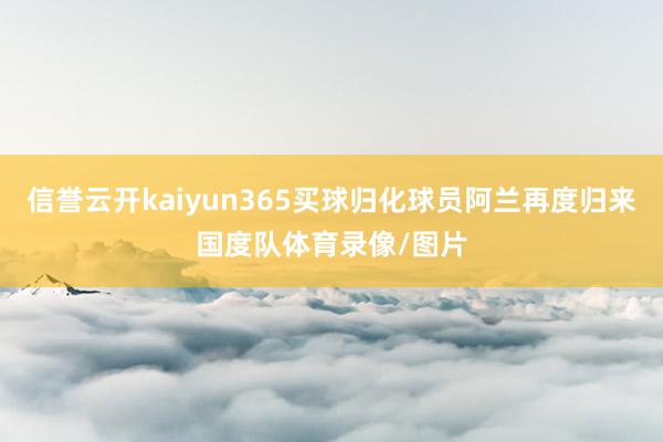 信誉云开kaiyun365买球归化球员阿兰再度归来国度队体育录像/图片