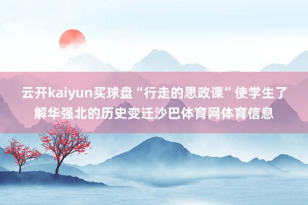 云开kaiyun买球盘“行走的思政课”使学生了解华强北的历史变迁沙巴体育网体育信息