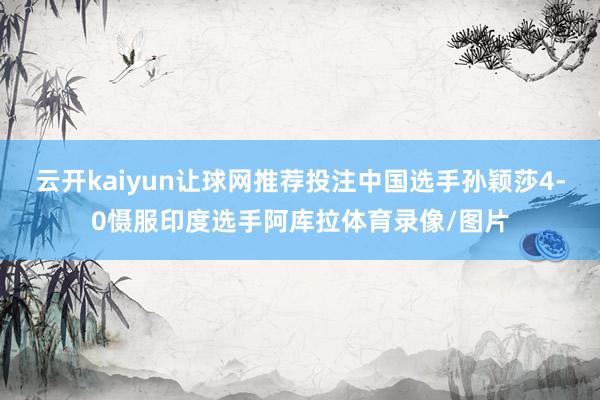 云开kaiyun让球网推荐投注中国选手孙颖莎4-0慑服印度选手阿库拉体育录像/图片