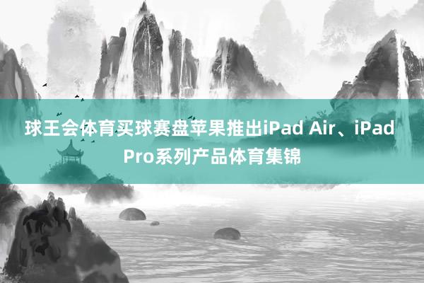 球王会体育买球赛盘苹果推出iPad Air、iPad Pro系列产品体育集锦