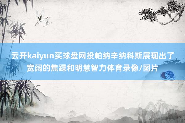 云开kaiyun买球盘网投帕纳辛纳科斯展现出了宽阔的焦躁和明慧智力体育录像/图片