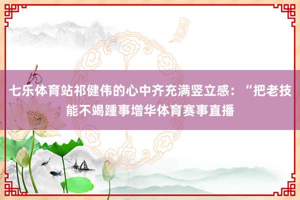 七乐体育站祁健伟的心中齐充满竖立感：“把老技能不竭踵事增华体育赛事直播