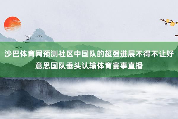 沙巴体育网预测社区中国队的超强进展不得不让好意思国队垂头认输体育赛事直播