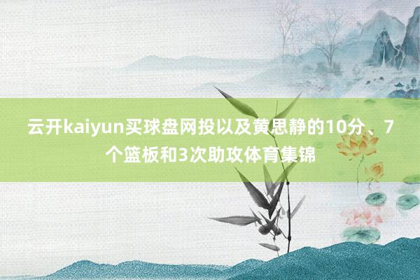 云开kaiyun买球盘网投以及黄思静的10分、7个篮板和3次助攻体育集锦