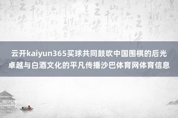 云开kaiyun365买球共同鼓吹中国围棋的后光卓越与白酒文化的平凡传播沙巴体育网体育信息