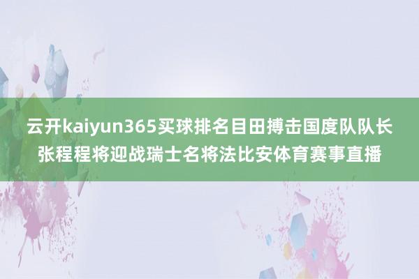 云开kaiyun365买球排名目田搏击国度队队长张程程将迎战瑞士名将法比安体育赛事直播