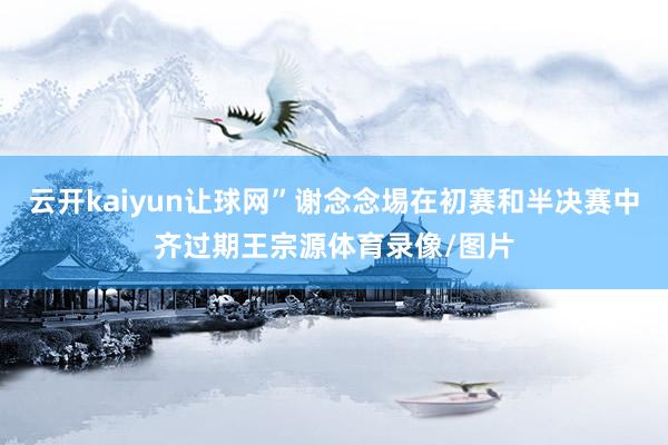 云开kaiyun让球网”谢念念埸在初赛和半决赛中齐过期王宗源体育录像/图片