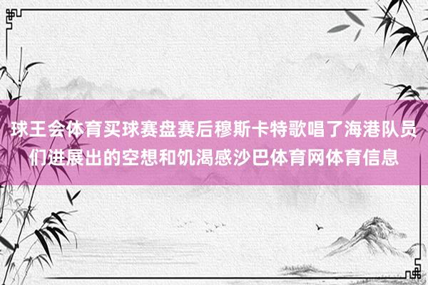 球王会体育买球赛盘赛后穆斯卡特歌唱了海港队员们进展出的空想和饥渴感沙巴体育网体育信息