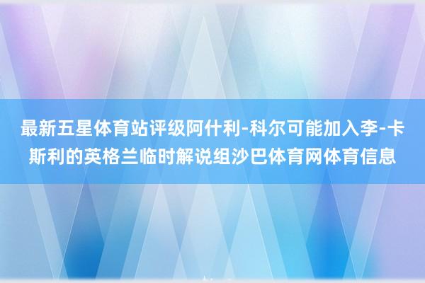 最新五星体育站评级阿什利-科尔可能加入李-卡斯利的英格兰临时解说组沙巴体育网体育信息