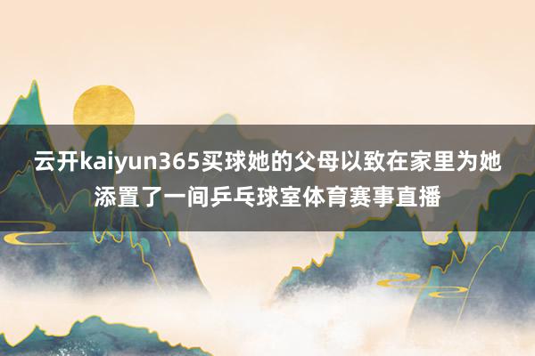 云开kaiyun365买球她的父母以致在家里为她添置了一间乒乓球室体育赛事直播