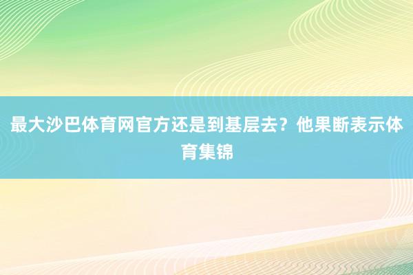 最大沙巴体育网官方还是到基层去？他果断表示体育集锦