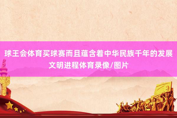 球王会体育买球赛而且蕴含着中华民族千年的发展文明进程体育录像/图片