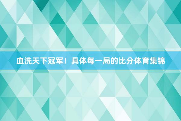 血洗天下冠军！具体每一局的比分体育集锦