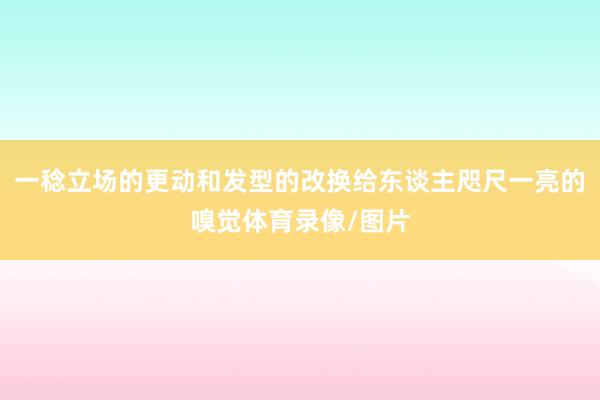 一稔立场的更动和发型的改换给东谈主咫尺一亮的嗅觉体育录像/图片