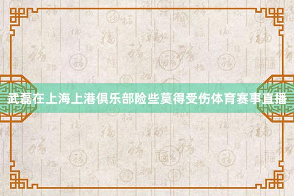 武磊在上海上港俱乐部险些莫得受伤体育赛事直播