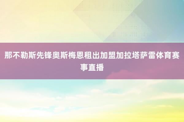 那不勒斯先锋奥斯梅恩租出加盟加拉塔萨雷体育赛事直播