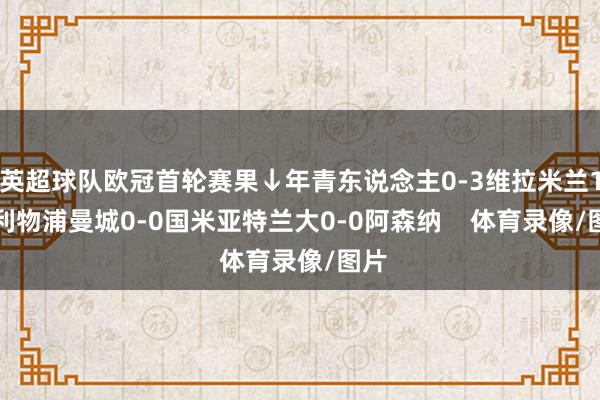 英超球队欧冠首轮赛果↓年青东说念主0-3维拉米兰1-3利物浦曼城0-0国米亚特兰大0-0阿森纳    体育录像/图片