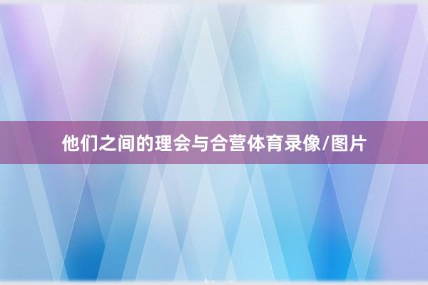 他们之间的理会与合营体育录像/图片