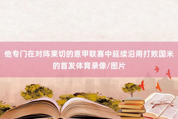 他专门在对阵莱切的意甲联赛中延续沿用打败国米的首发体育录像/图片