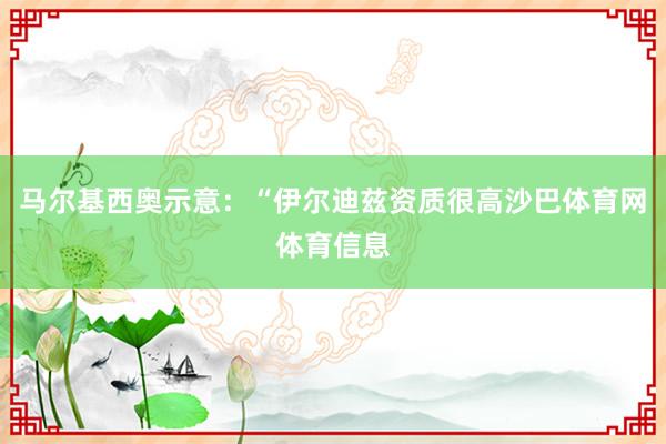 马尔基西奥示意：“伊尔迪兹资质很高沙巴体育网体育信息