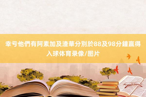 幸亏他們有阿素加及渣華分別於88及98分鐘赢得入球体育录像/图片