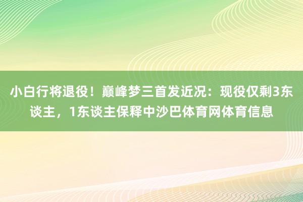 小白行将退役！巅峰梦三首发近况：现役仅剩3东谈主，1东谈主保释中沙巴体育网体育信息