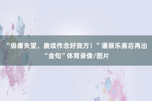 “毋庸失望，赓续作念好我方！”潘展乐赛后再出“金句”体育录像/图片