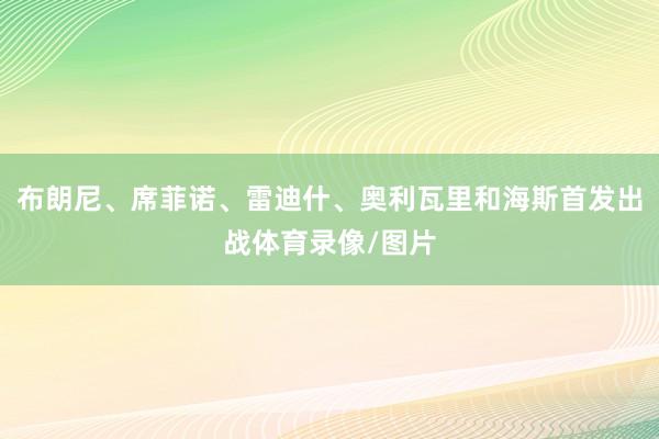 布朗尼、席菲诺、雷迪什、奥利瓦里和海斯首发出战体育录像/图片